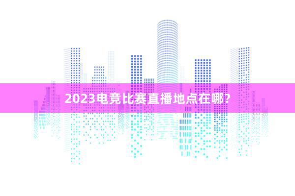 2023电竞比赛直播地点在哪？