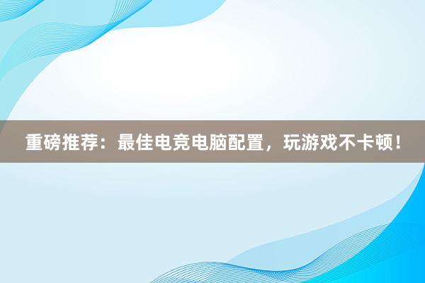 重磅推荐：最佳电竞电脑配置，玩游戏不卡顿！