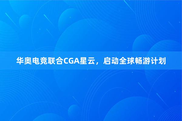 华奥电竞联合CGA星云，启动全球畅游计划