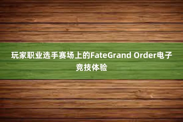 玩家职业选手赛场上的FateGrand Order电子竞技体验