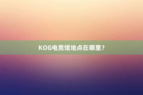 KOG电竞馆地点在哪里？