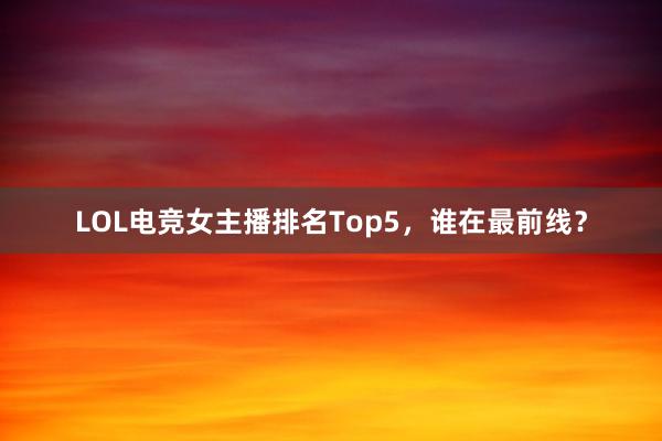 LOL电竞女主播排名Top5，谁在最前线？