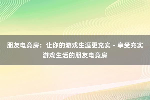 朋友电竞房：让你的游戏生涯更充实 - 享受充实游戏生活的朋友电竞房