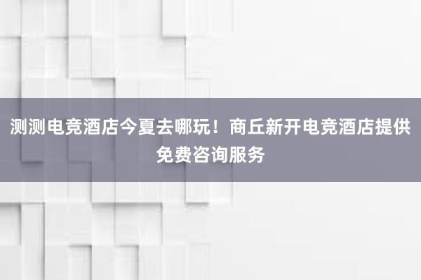 测测电竞酒店今夏去哪玩！商丘新开电竞酒店提供免费咨询服务