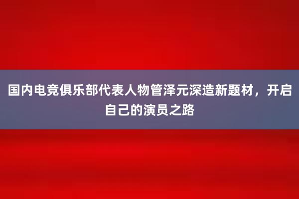 国内电竞俱乐部代表人物管泽元深造新题材，开启自己的演员之路