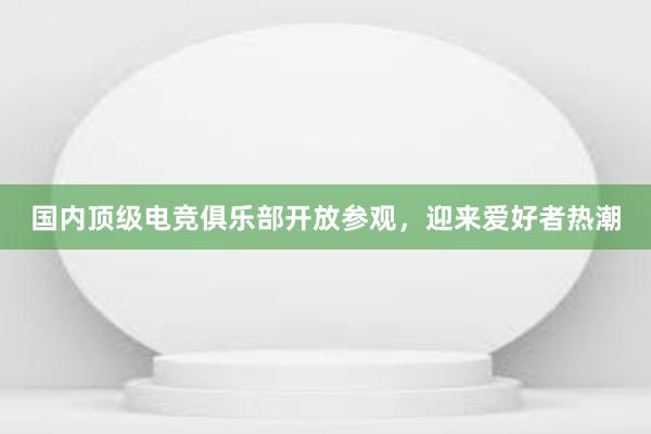 国内顶级电竞俱乐部开放参观，迎来爱好者热潮