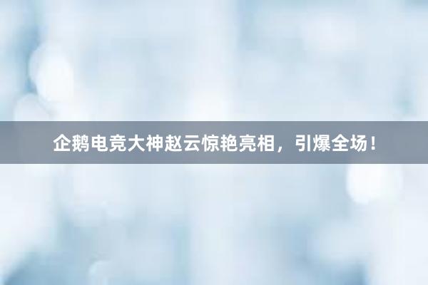 企鹅电竞大神赵云惊艳亮相，引爆全场！