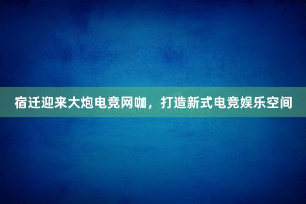 宿迁迎来大炮电竞网咖，打造新式电竞娱乐空间