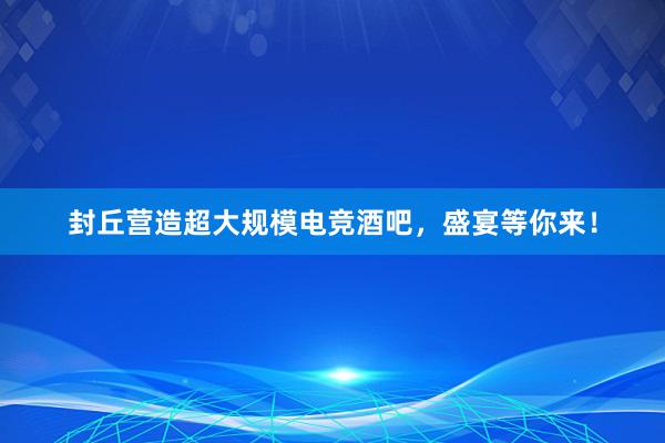 封丘营造超大规模电竞酒吧，盛宴等你来！