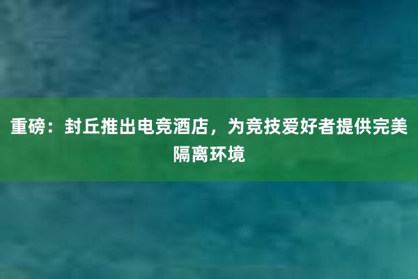 重磅：封丘推出电竞酒店，为竞技爱好者提供完美隔离环境