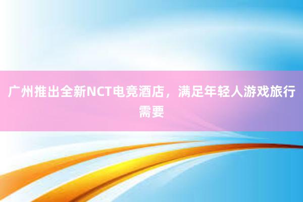 广州推出全新NCT电竞酒店，满足年轻人游戏旅行需要