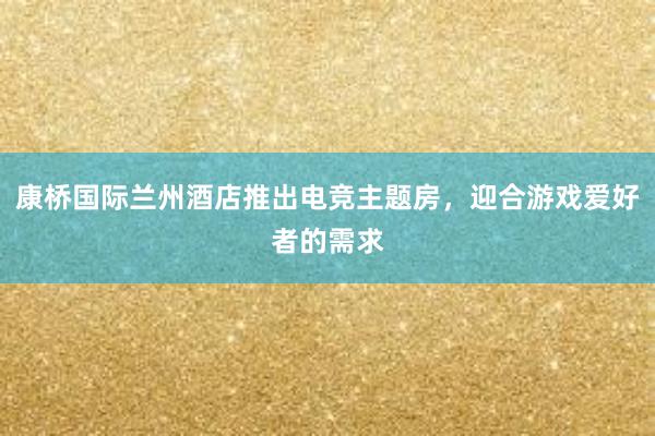 康桥国际兰州酒店推出电竞主题房，迎合游戏爱好者的需求