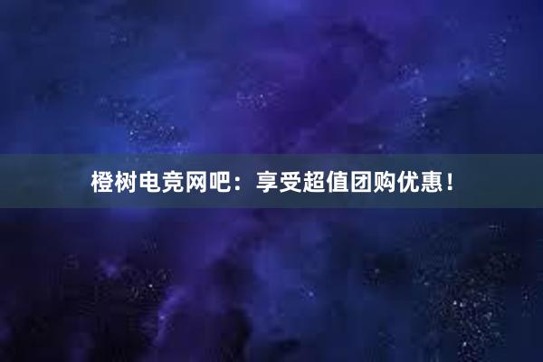 橙树电竞网吧：享受超值团购优惠！