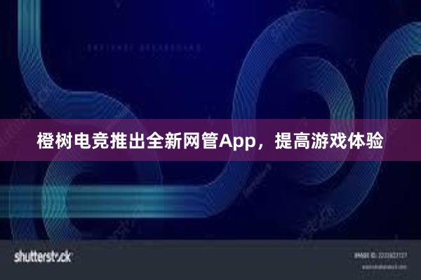 橙树电竞推出全新网管App，提高游戏体验