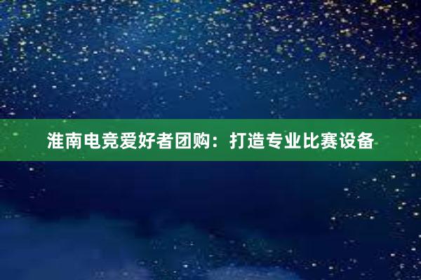 淮南电竞爱好者团购：打造专业比赛设备