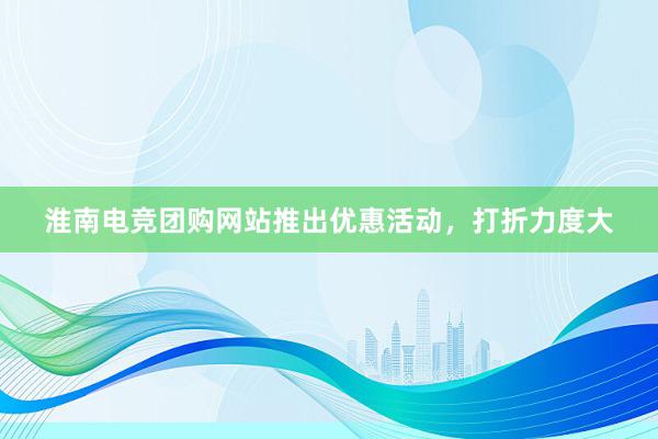 淮南电竞团购网站推出优惠活动，打折力度大