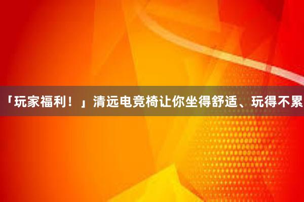 「玩家福利！」清远电竞椅让你坐得舒适、玩得不累