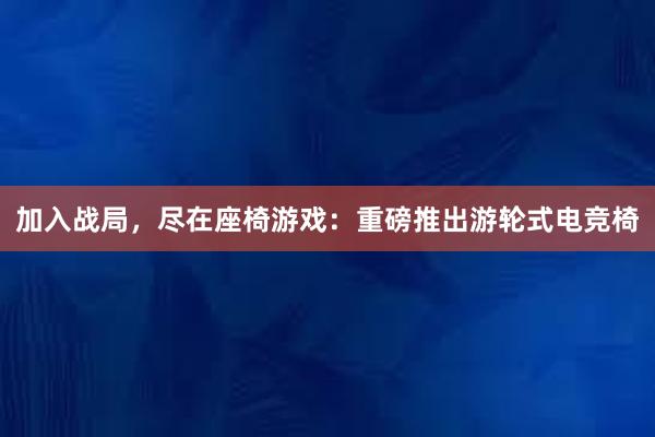 加入战局，尽在座椅游戏：重磅推出游轮式电竞椅