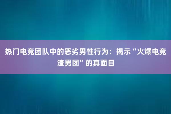 热门电竞团队中的恶劣男性行为：揭示“火爆电竞渣男团”的真面目