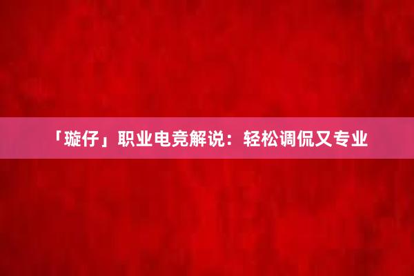 「璇仔」职业电竞解说：轻松调侃又专业