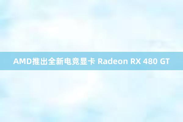 AMD推出全新电竞显卡 Radeon RX 480 GT