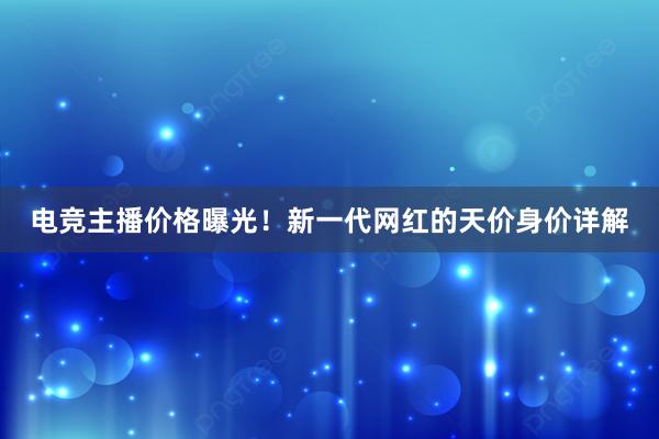 电竞主播价格曝光！新一代网红的天价身价详解