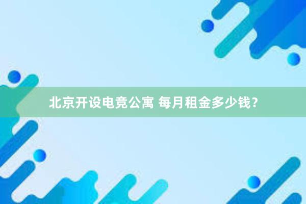 北京开设电竞公寓 每月租金多少钱？