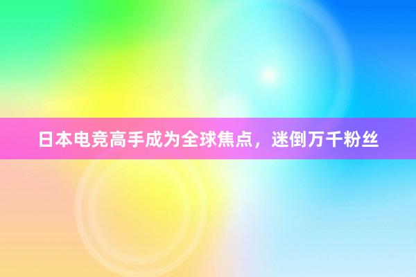 日本电竞高手成为全球焦点，迷倒万千粉丝