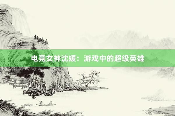 电竞女神沈媛：游戏中的超级英雄