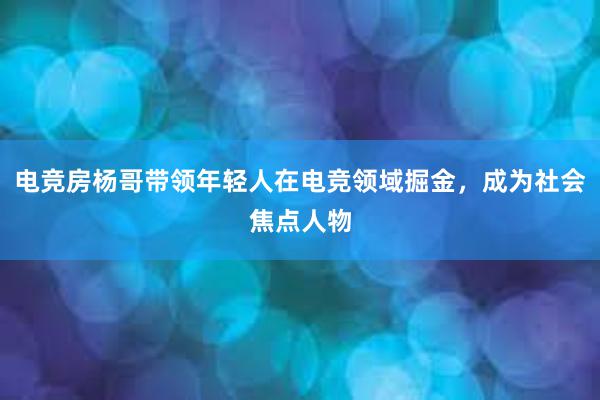 电竞房杨哥带领年轻人在电竞领域掘金，成为社会焦点人物