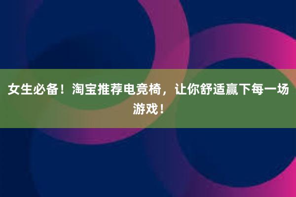 女生必备！淘宝推荐电竞椅，让你舒适赢下每一场游戏！