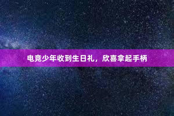 电竞少年收到生日礼，欣喜拿起手柄