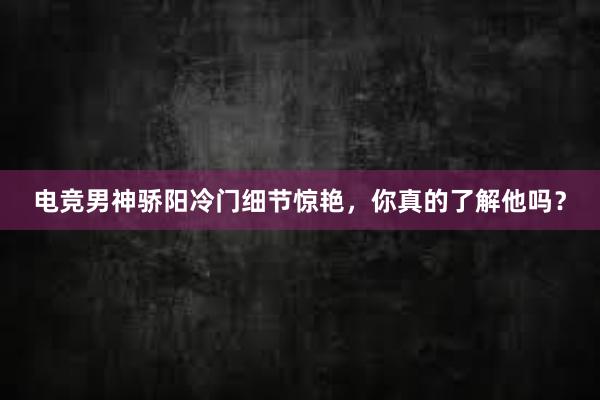 电竞男神骄阳冷门细节惊艳，你真的了解他吗？