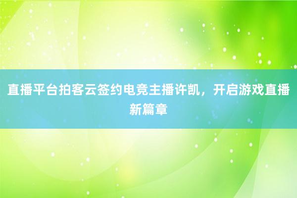 直播平台拍客云签约电竞主播许凯，开启游戏直播新篇章