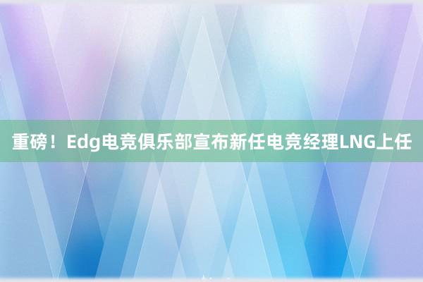 重磅！Edg电竞俱乐部宣布新任电竞经理LNG上任