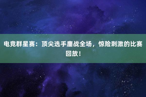 电竞群星赛：顶尖选手鏖战全场，惊险刺激的比赛回放！