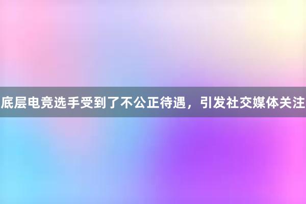 底层电竞选手受到了不公正待遇，引发社交媒体关注