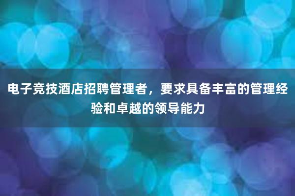 电子竞技酒店招聘管理者，要求具备丰富的管理经验和卓越的领导能力