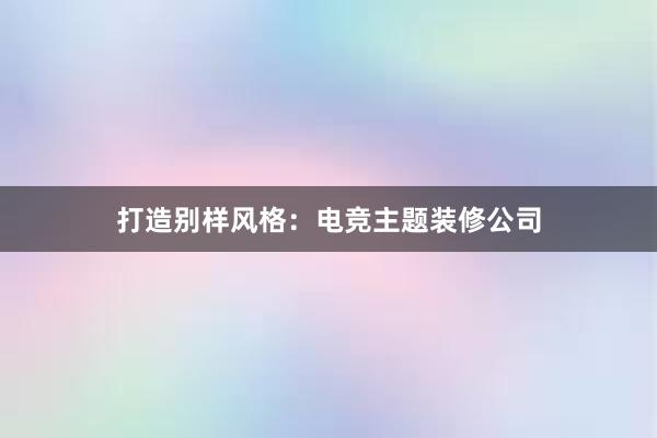 打造别样风格：电竞主题装修公司