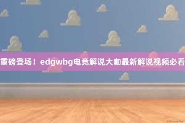 重磅登场！edgwbg电竞解说大咖最新解说视频必看