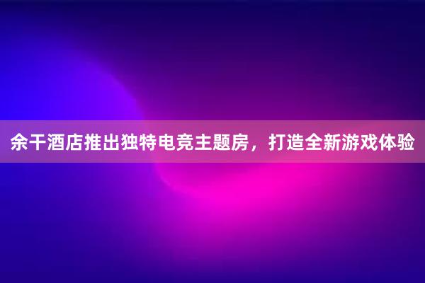 余干酒店推出独特电竞主题房，打造全新游戏体验