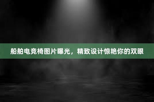 船舶电竞椅图片曝光，精致设计惊艳你的双眼