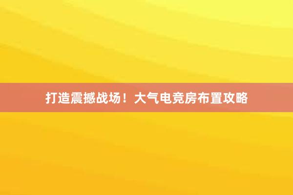 打造震撼战场！大气电竞房布置攻略