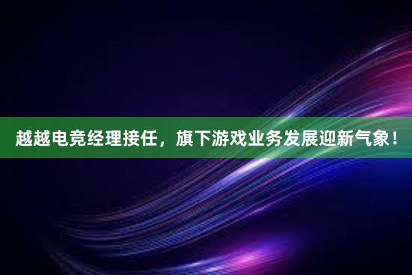 越越电竞经理接任，旗下游戏业务发展迎新气象！