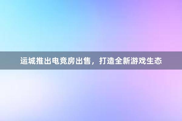 运城推出电竞房出售，打造全新游戏生态