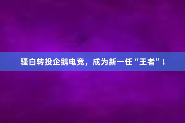 骚白转投企鹅电竞，成为新一任“王者”！