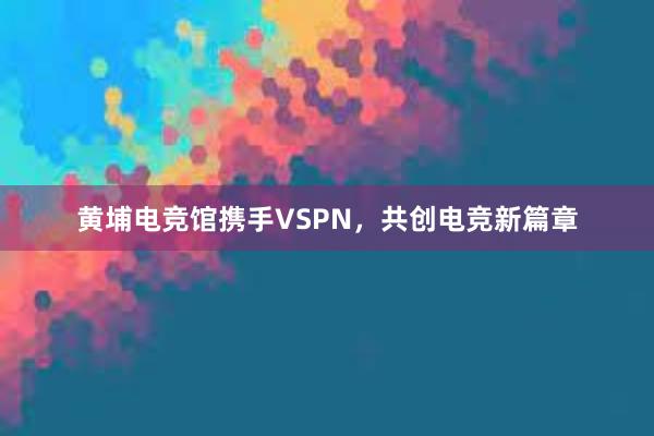 黄埔电竞馆携手VSPN，共创电竞新篇章