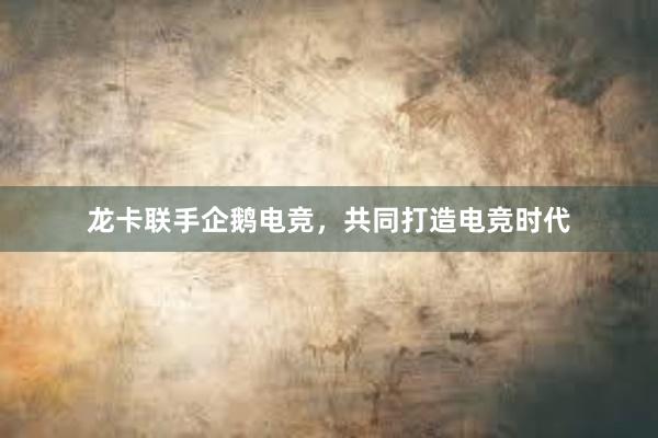 龙卡联手企鹅电竞，共同打造电竞时代